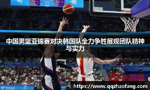 中国男篮亚锦赛对决韩国队全力争胜展现团队精神与实力